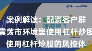 案例解读：配资客户群体在当前震荡市环境里使用杠杆炒股的风控体