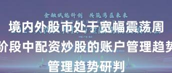 境内外股市处于宽幅震荡周期的阶段中配资炒股的账户管理趋势研判