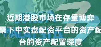 近期港股市场在存量博弈格局背景下中实盘配资平台的资产配置深度