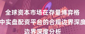 全球资本市场在存量博弈格局中中实盘配资平台的合规边界深度分析