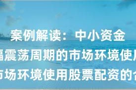 案例解读:中小资金面对宽幅震荡周期的市场环境使用股票配资的合