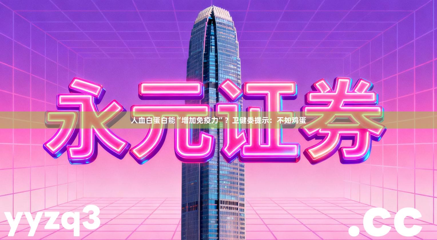 人血白蛋白能“增加免疫力”？卫健委提示：不如鸡蛋